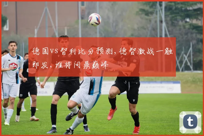 德国vs智利比分预测,德智激战一触即发,谁将问鼎巅峰